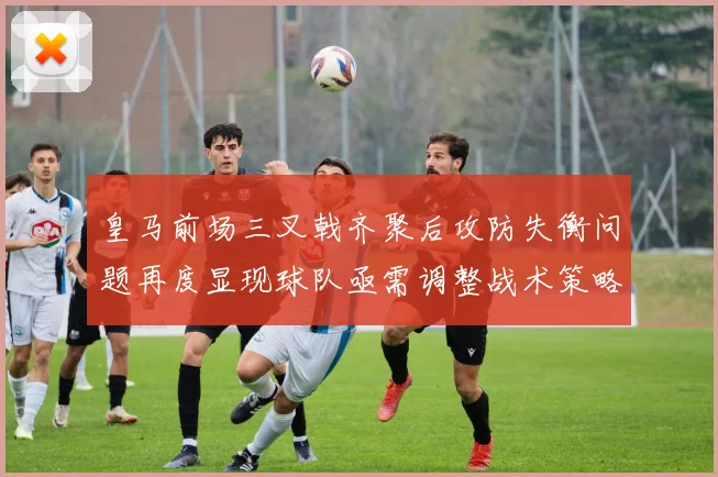 皇马前场三叉戟齐聚后攻防失衡问题再度显现球队亟需调整战术策略